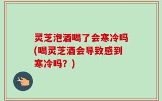 灵芝泡酒喝了会寒冷吗(喝灵芝酒会导致感到寒冷吗？)