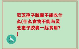 灵芝孢子胶囊不能吃什么(什么食物不能与灵芝孢子胶囊一起食用？)
