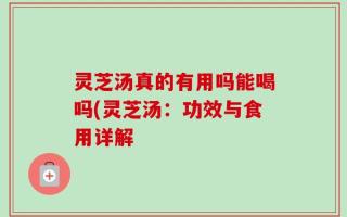 灵芝汤真的有用吗能喝吗(灵芝汤：功效与食用详解