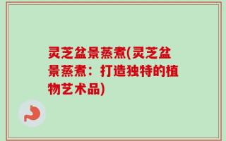 灵芝盆景蒸煮(灵芝盆景蒸煮：打造独特的植物艺术品)