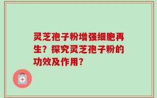 灵芝孢子粉增强细胞再生？探究灵芝孢子粉的功效及作用？