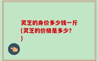 灵芝的身价多少钱一斤(灵芝的价格是多少？)