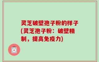 灵芝破壁孢子粉的样子(灵芝孢子粉：破壁精制，提高免疫力)