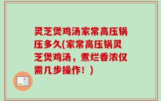 灵芝煲鸡汤家常高压锅压多久(家常高压锅灵芝煲鸡汤，煮烂香浓仅需几步操作！)