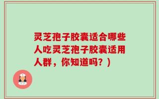 灵芝孢子胶囊适合哪些人吃灵芝孢子胶囊适用人群，你知道吗？)