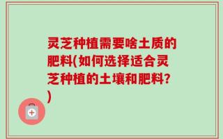 灵芝种植需要啥土质的肥料(如何选择适合灵芝种植的土壤和肥料？)