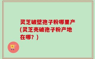 灵芝破壁孢子粉哪里产(灵芝壳破孢子粉产地在哪？)