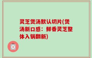 灵芝煲汤默认切片(煲汤新口感：鲜香灵芝整体入锅翻新)