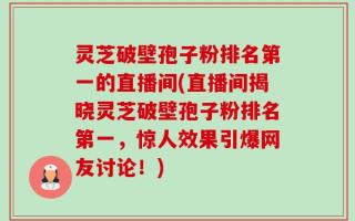 灵芝破壁孢子粉排名第一的直播间(直播间揭晓灵芝破壁孢子粉排名第一，惊人效果引爆网友讨论！)