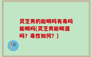 灵芝男的能喝吗有毒吗能喝吗(灵芝男能喝酒吗？毒性如何？)