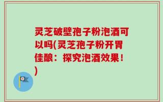 灵芝破壁孢子粉泡酒可以吗(灵芝孢子粉开胃佳酿：探究泡酒效果！)
