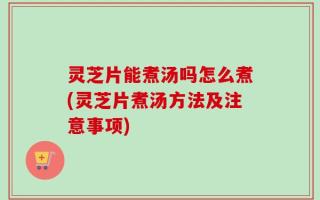 灵芝片能煮汤吗怎么煮(灵芝片煮汤方法及注意事项)