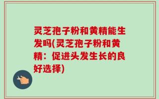 灵芝孢子粉和黄精能生发吗(灵芝孢子粉和黄精：促进头发生长的良好选择)