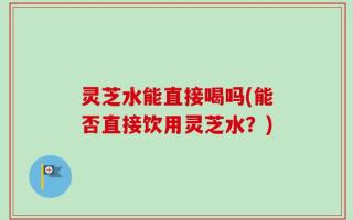 灵芝水能直接喝吗(能否直接饮用灵芝水？)