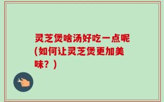 灵芝煲啥汤好吃一点呢(如何让灵芝煲更加美味？)