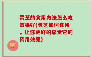 灵芝的食用方法怎么吃效果好(灵芝如何食用，让你更好的享受它的药用效果)