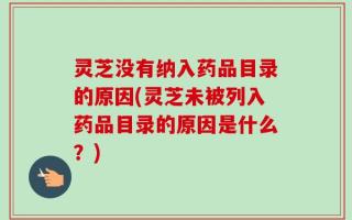 灵芝没有纳入药品目录的原因(灵芝未被列入药品目录的原因是什么？)