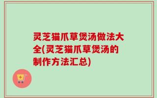 灵芝猫爪草煲汤做法大全(灵芝猫爪草煲汤的制作方法汇总)