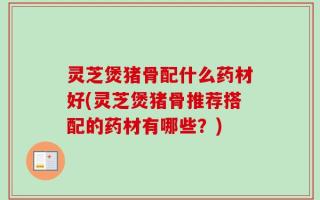 灵芝煲猪骨配什么药材好(灵芝煲猪骨推荐搭配的药材有哪些？)