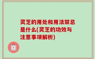 灵芝的用处和用法禁忌是什么(灵芝的功效与注意事项解析)