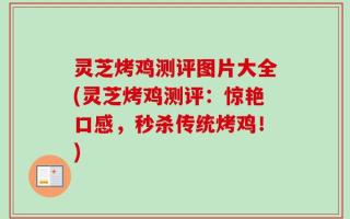 灵芝烤鸡测评图片大全(灵芝烤鸡测评：惊艳口感，秒杀传统烤鸡！)