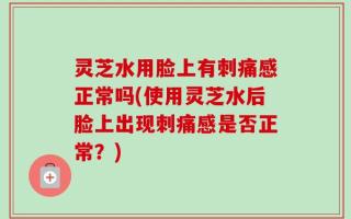 灵芝水用脸上有刺痛感正常吗(使用灵芝水后脸上出现刺痛感是否正常？)