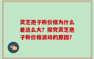 灵芝孢子粉价格为什么差这么大？探究灵芝孢子粉价格波动的原因？