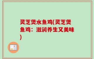 灵芝煲水鱼鸡(灵芝煲鱼鸡：滋润养生又美味)