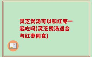灵芝煲汤可以和红枣一起吃吗(灵芝煲汤适合与红枣同食)
