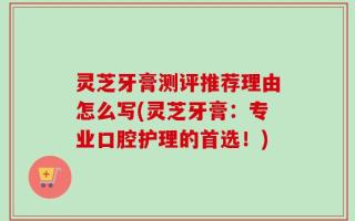 灵芝牙膏测评推荐理由怎么写(灵芝牙膏：专业口腔护理的首选！)