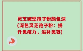 灵芝破壁孢子粉颜色深(深色灵芝孢子粉：提升免疫力，滋补美容)