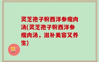 灵芝孢子粉西洋参瘦肉汤(灵芝孢子粉西洋参瘦肉汤，滋补美容又养生)
