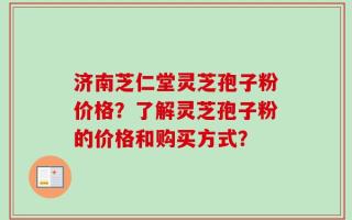 济南芝仁堂灵芝孢子粉价格？了解灵芝孢子粉的价格和购买方式？