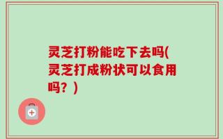 灵芝打粉能吃下去吗(灵芝打成粉状可以食用吗？)
