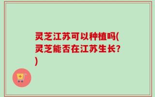 灵芝江苏可以种植吗(灵芝能否在江苏生长？)