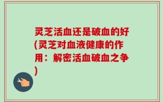 灵芝活血还是破血的好(灵芝对血液健康的作用：解密活血破血之争)