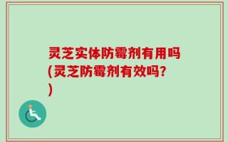 灵芝实体防霉剂有用吗(灵芝防霉剂有效吗？)