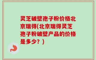 灵芝破壁孢子粉价格北京瑞得(北京瑞得灵芝孢子粉破壁产品的价格是多少？)