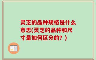 灵芝的品种规格是什么意思(灵芝的品种和尺寸是如何区分的？)