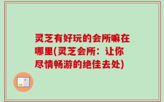 灵芝有好玩的会所嘛在哪里(灵芝会所：让你尽情畅游的绝佳去处)