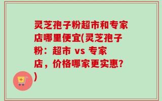 灵芝孢子粉超市和专家店哪里便宜(灵芝孢子粉：超市 vs 专家店，价格哪家更实惠？)