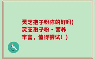 灵芝孢子粉陈的好吗(灵芝孢子粉 - 营养丰富，值得尝试！)