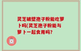 灵芝破壁孢子粉能吃萝卜吗(灵芝孢子粉能与萝卜一起食用吗？