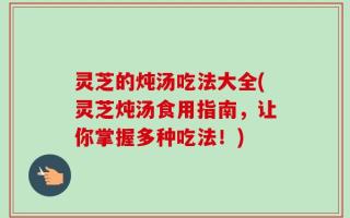 灵芝的炖汤吃法大全(灵芝炖汤食用指南，让你掌握多种吃法！)