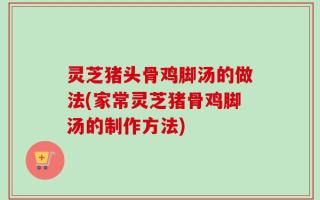 灵芝猪头骨鸡脚汤的做法(家常灵芝猪骨鸡脚汤的制作方法)