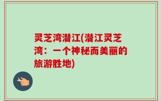 灵芝湾潜江(潜江灵芝湾：一个神秘而美丽的旅游胜地)