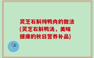 灵芝石斛炖鸭肉的做法(灵芝石斛鸭汤，美味健康的秋日营养补品)