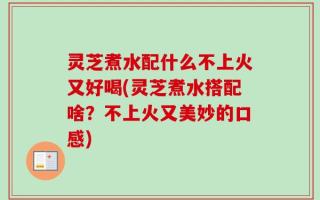 灵芝煮水配什么不上火又好喝(灵芝煮水搭配啥？不上火又美妙的口感)