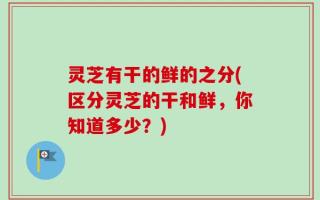 灵芝有干的鲜的之分(区分灵芝的干和鲜，你知道多少？)