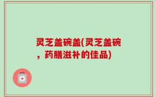 灵芝盖碗盖(灵芝盖碗，药膳滋补的佳品)